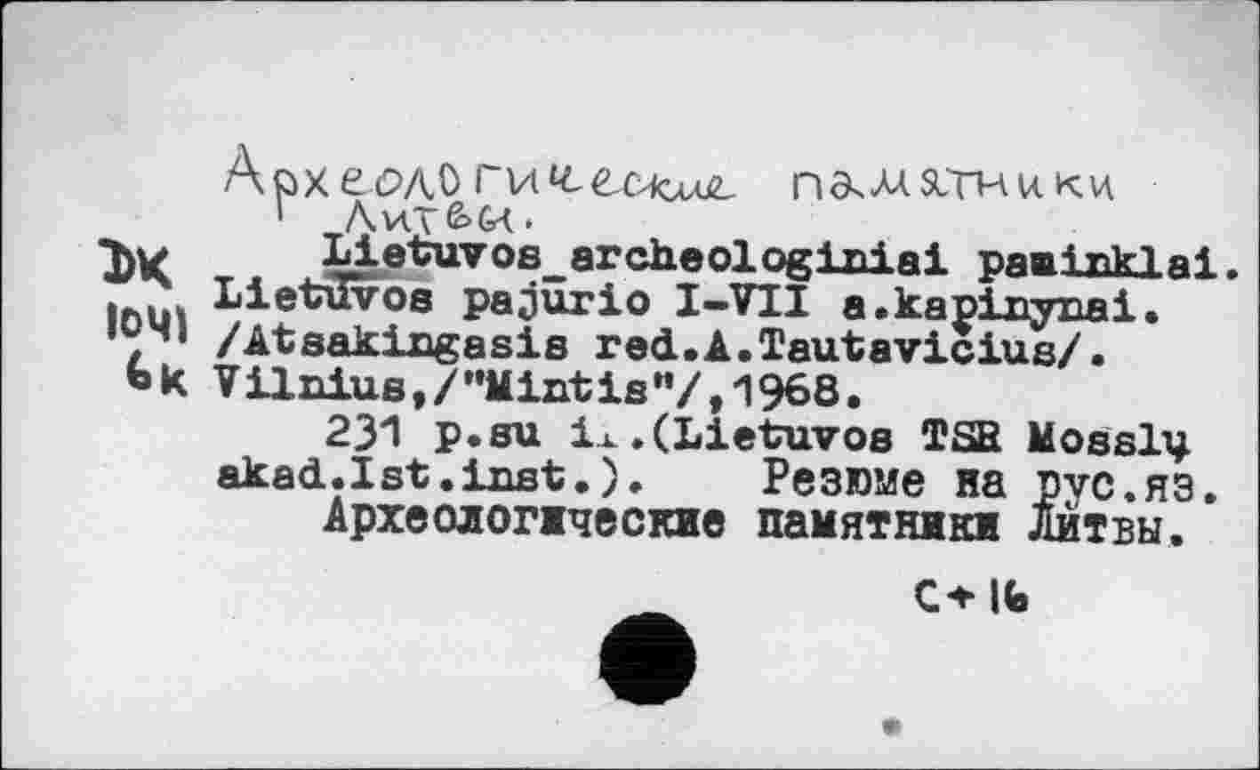 ﻿ApxeûÆO ги^есхол^ памятники
1 Аил&СД.
1>К Т< Lietuvoe_arch.eologiniai равіпкіаі.
Ihü. Lietuvos pajûrio І-VII a.kanixrynai.
, 1 /Atsakingasis red.A.Tautavicius/.
Ьк Vilnius,/"Mintis”/,1968.
231 p.su ix.(Lietuvos TSB Mosslv akad.Ist.inst.). Резюме на рус.яз.
Археолопческие памятники Литвы.
ОІЬ